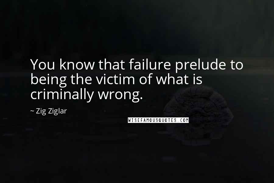 Zig Ziglar Quotes: You know that failure prelude to being the victim of what is criminally wrong.