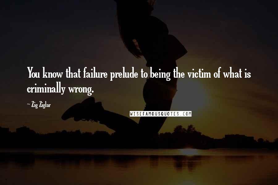 Zig Ziglar Quotes: You know that failure prelude to being the victim of what is criminally wrong.