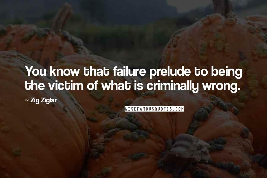 Zig Ziglar Quotes: You know that failure prelude to being the victim of what is criminally wrong.