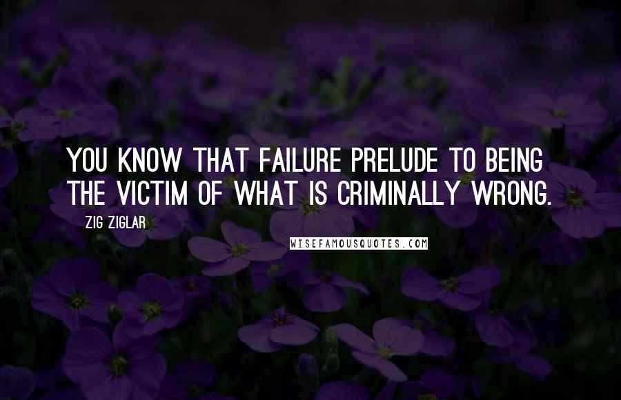 Zig Ziglar Quotes: You know that failure prelude to being the victim of what is criminally wrong.