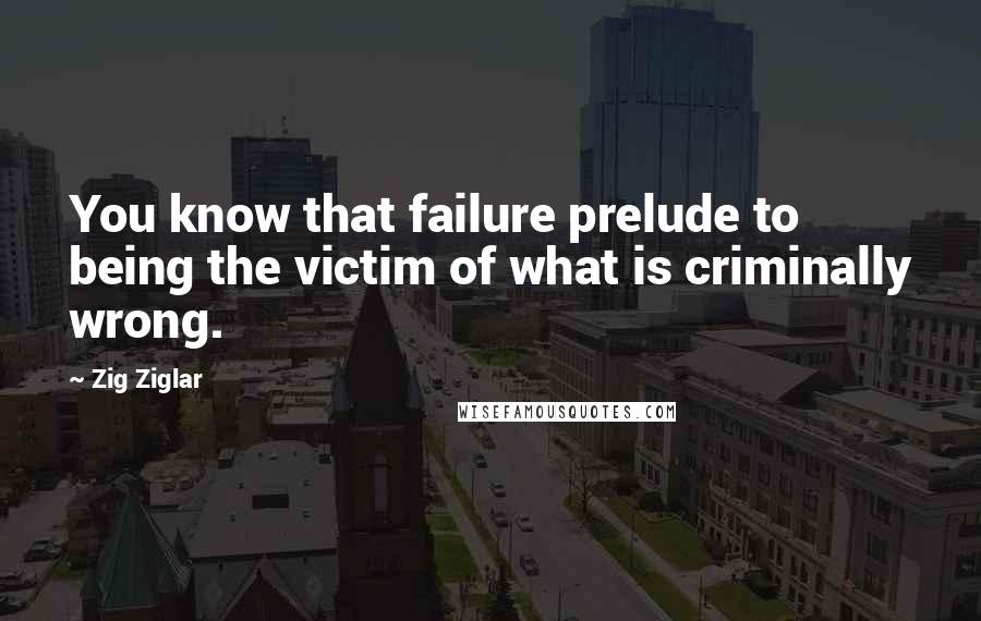 Zig Ziglar Quotes: You know that failure prelude to being the victim of what is criminally wrong.