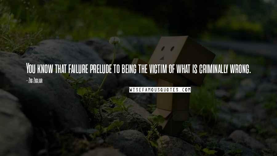 Zig Ziglar Quotes: You know that failure prelude to being the victim of what is criminally wrong.