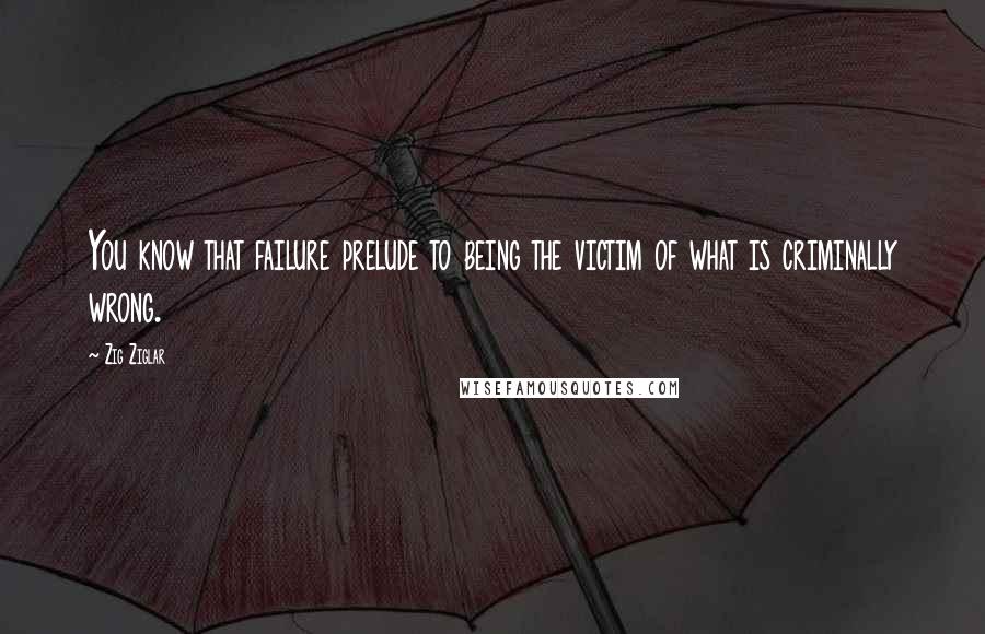 Zig Ziglar Quotes: You know that failure prelude to being the victim of what is criminally wrong.