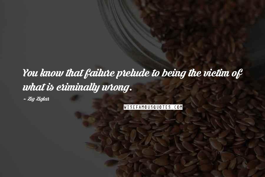 Zig Ziglar Quotes: You know that failure prelude to being the victim of what is criminally wrong.