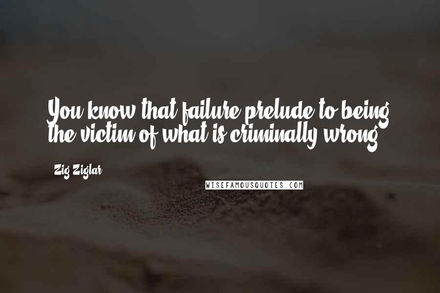 Zig Ziglar Quotes: You know that failure prelude to being the victim of what is criminally wrong.