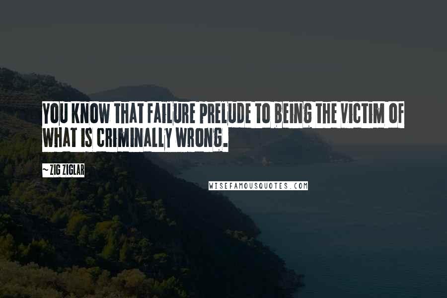 Zig Ziglar Quotes: You know that failure prelude to being the victim of what is criminally wrong.