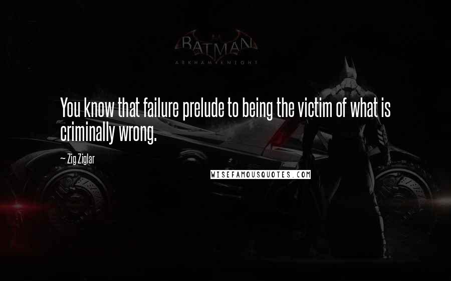 Zig Ziglar Quotes: You know that failure prelude to being the victim of what is criminally wrong.