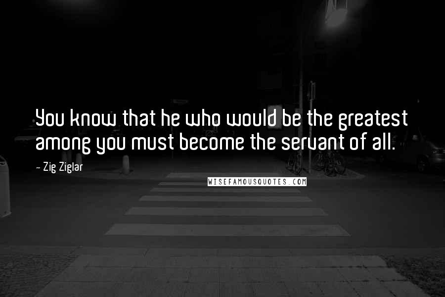 Zig Ziglar Quotes: You know that he who would be the greatest among you must become the servant of all.