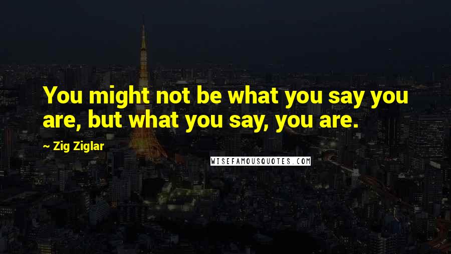 Zig Ziglar Quotes: You might not be what you say you are, but what you say, you are.