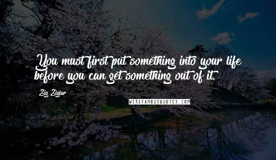 Zig Ziglar Quotes: You must first put something into your life before you can get something out of it.