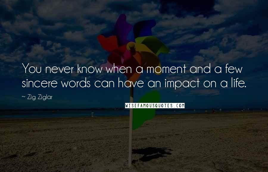 Zig Ziglar Quotes: You never know when a moment and a few sincere words can have an impact on a life.