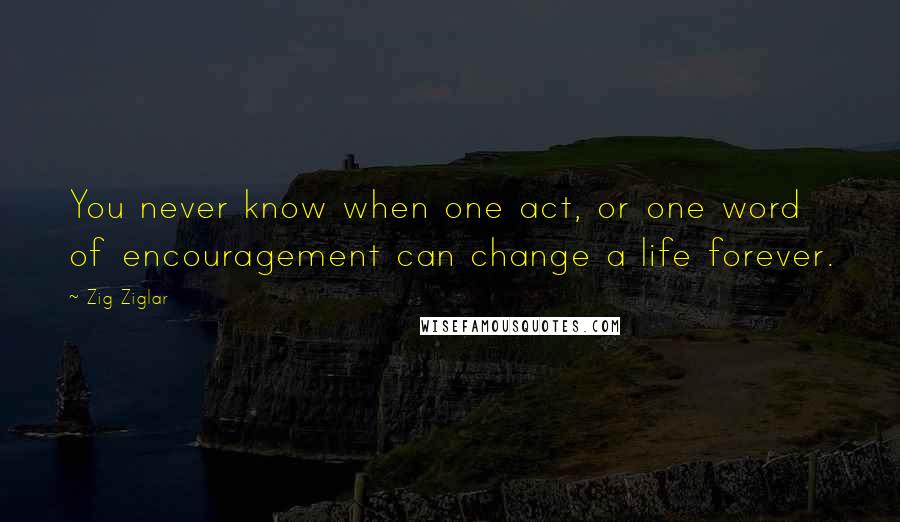 Zig Ziglar Quotes: You never know when one act, or one word of encouragement can change a life forever.