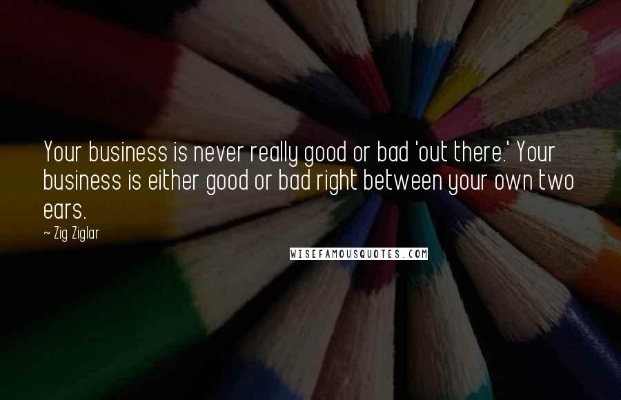 Zig Ziglar Quotes: Your business is never really good or bad 'out there.' Your business is either good or bad right between your own two ears.