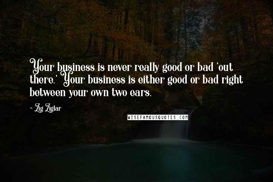 Zig Ziglar Quotes: Your business is never really good or bad 'out there.' Your business is either good or bad right between your own two ears.