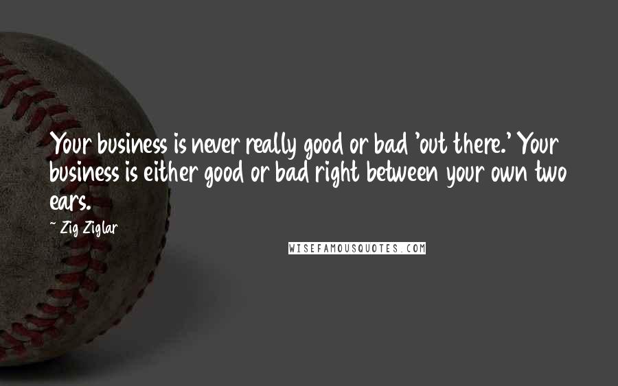 Zig Ziglar Quotes: Your business is never really good or bad 'out there.' Your business is either good or bad right between your own two ears.