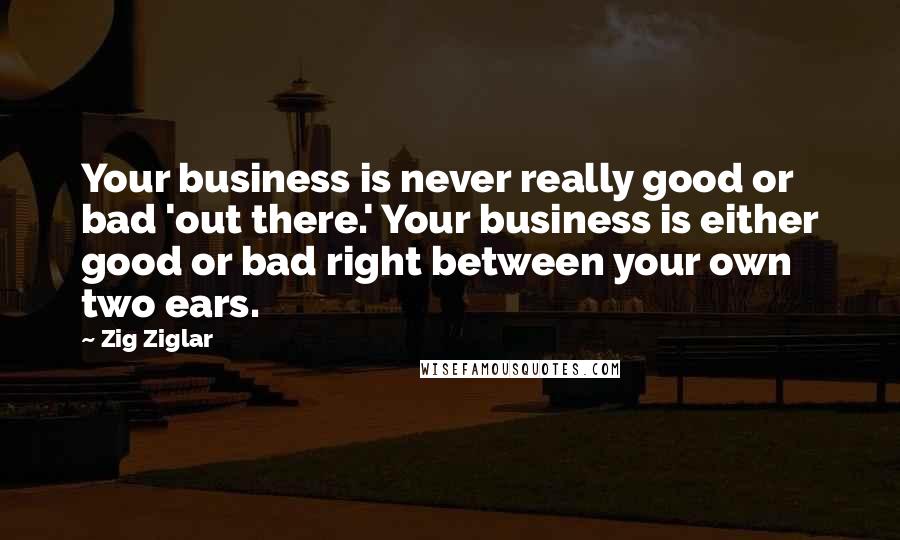 Zig Ziglar Quotes: Your business is never really good or bad 'out there.' Your business is either good or bad right between your own two ears.
