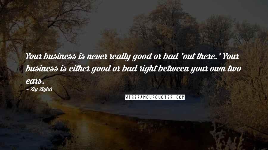 Zig Ziglar Quotes: Your business is never really good or bad 'out there.' Your business is either good or bad right between your own two ears.