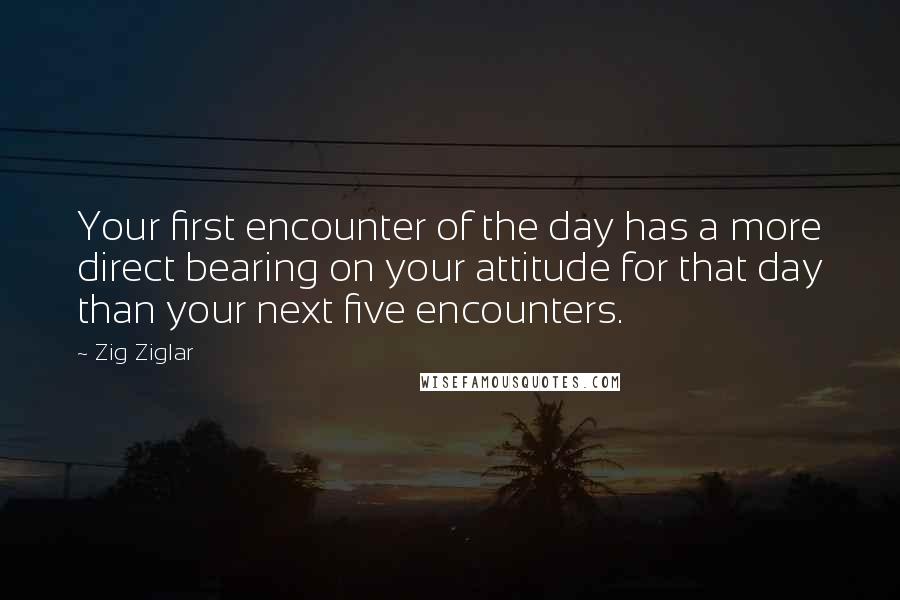 Zig Ziglar Quotes: Your first encounter of the day has a more direct bearing on your attitude for that day than your next five encounters.