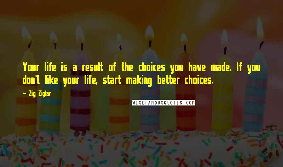 Zig Ziglar Quotes: Your life is a result of the choices you have made. If you don't like your life, start making better choices.