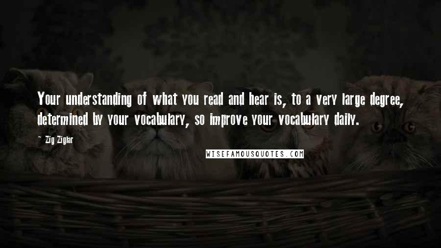 Zig Ziglar Quotes: Your understanding of what you read and hear is, to a very large degree, determined by your vocabulary, so improve your vocabulary daily.