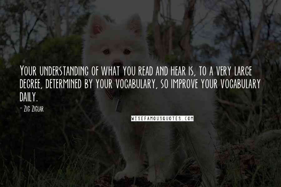 Zig Ziglar Quotes: Your understanding of what you read and hear is, to a very large degree, determined by your vocabulary, so improve your vocabulary daily.