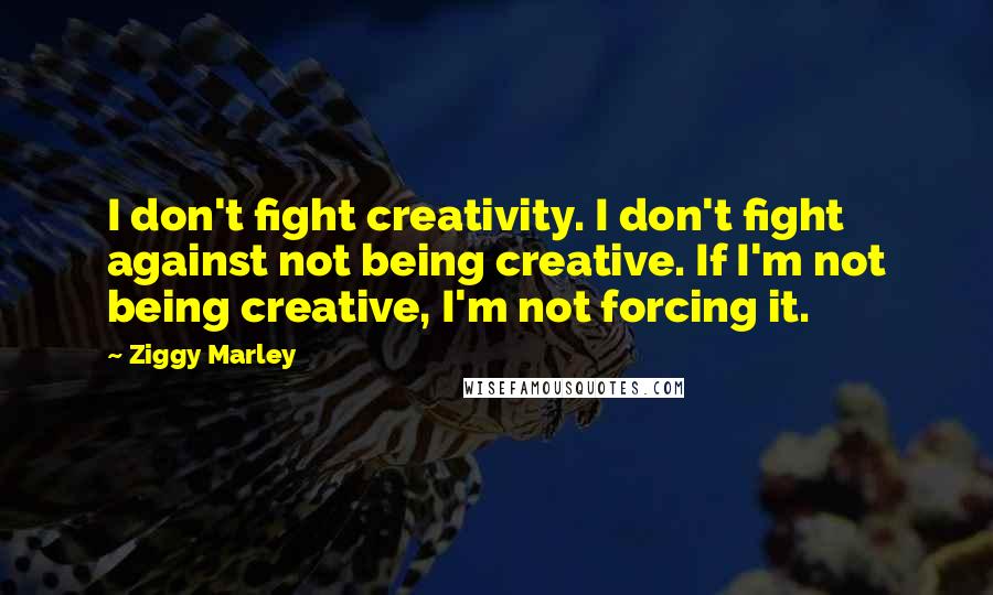 Ziggy Marley Quotes: I don't fight creativity. I don't fight against not being creative. If I'm not being creative, I'm not forcing it.