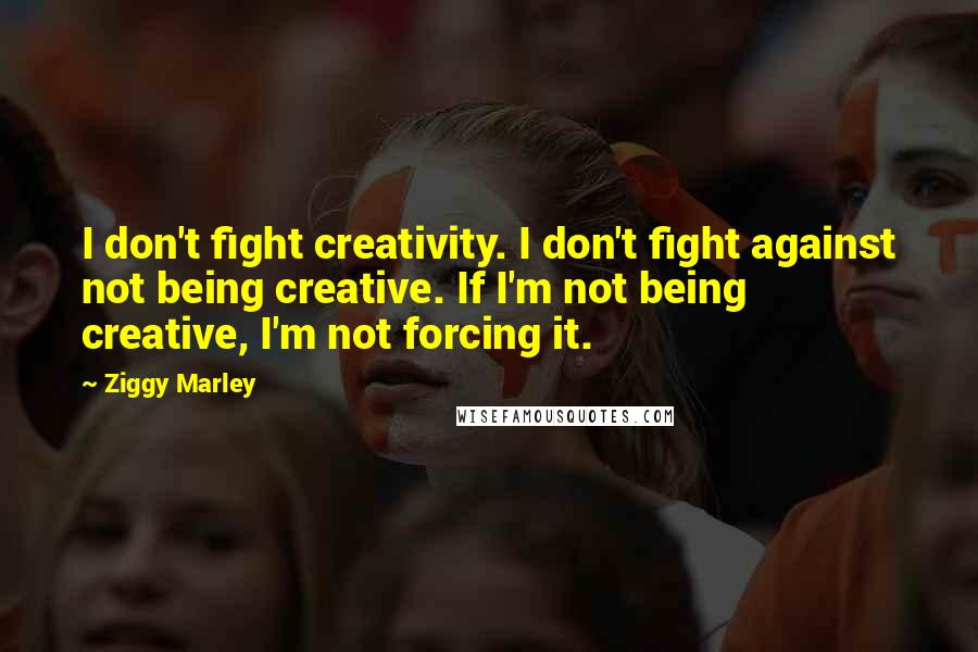 Ziggy Marley Quotes: I don't fight creativity. I don't fight against not being creative. If I'm not being creative, I'm not forcing it.