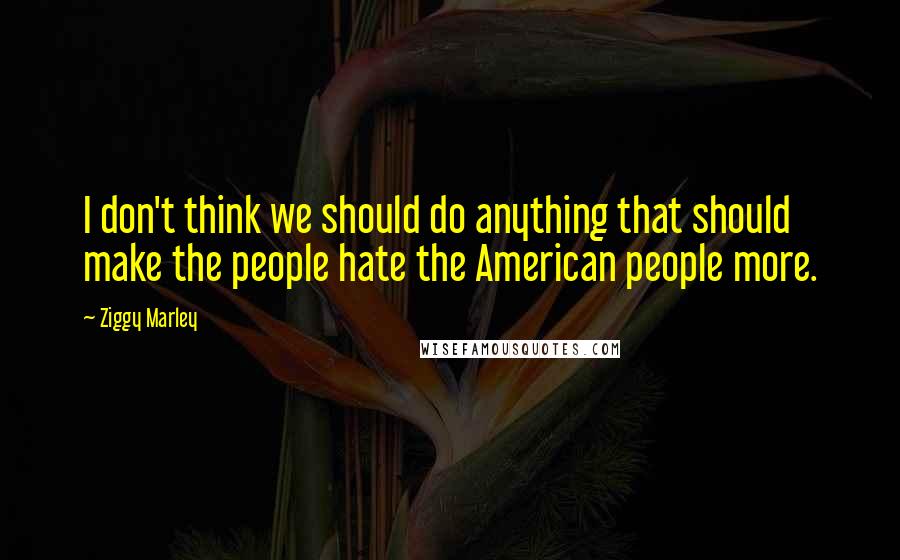 Ziggy Marley Quotes: I don't think we should do anything that should make the people hate the American people more.