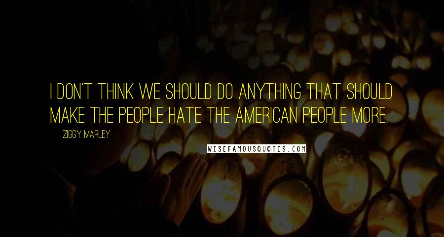 Ziggy Marley Quotes: I don't think we should do anything that should make the people hate the American people more.