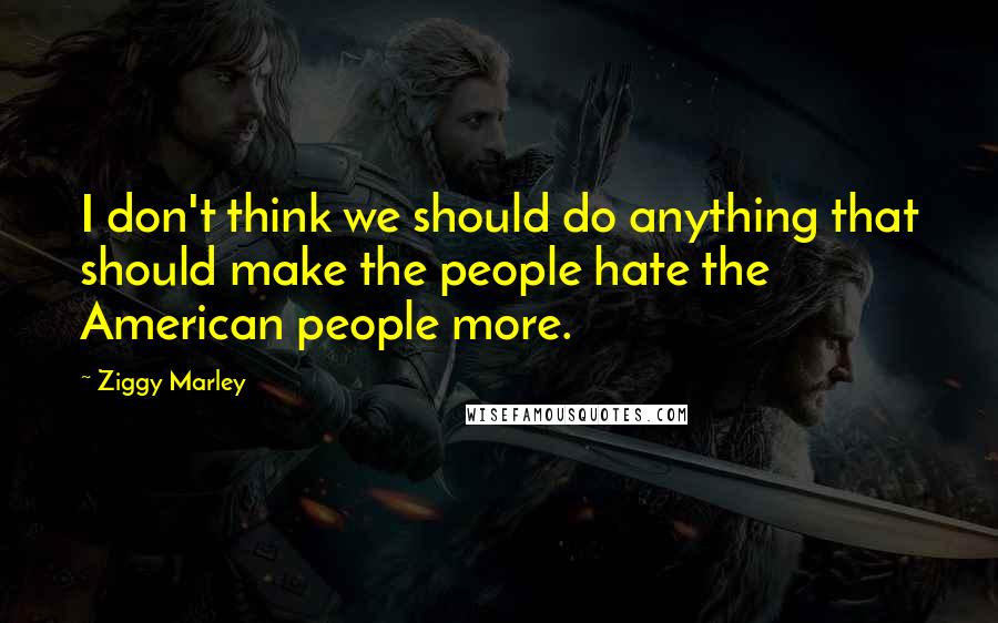 Ziggy Marley Quotes: I don't think we should do anything that should make the people hate the American people more.