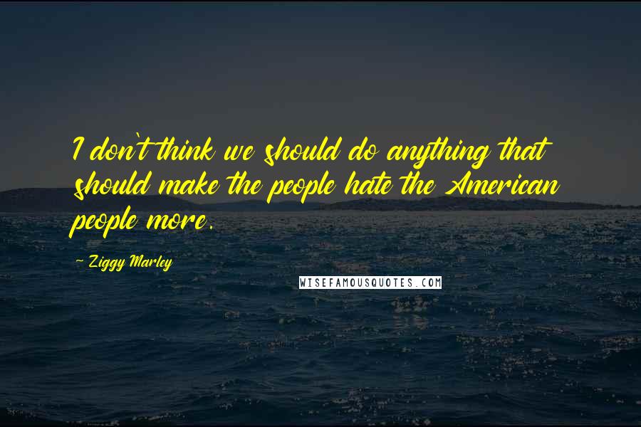 Ziggy Marley Quotes: I don't think we should do anything that should make the people hate the American people more.