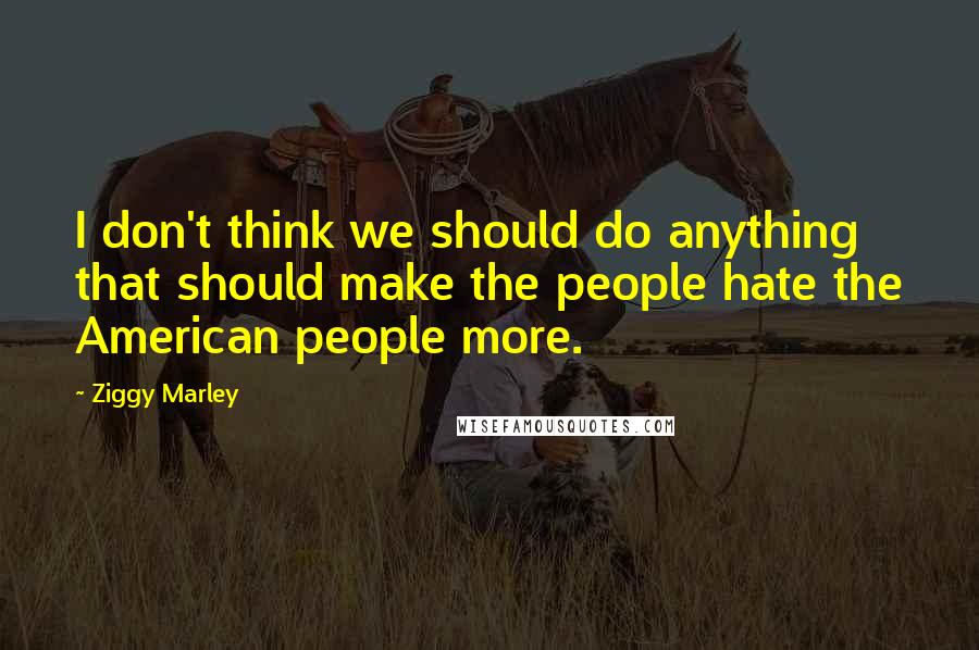 Ziggy Marley Quotes: I don't think we should do anything that should make the people hate the American people more.