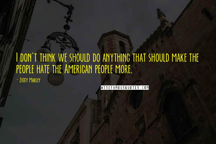 Ziggy Marley Quotes: I don't think we should do anything that should make the people hate the American people more.