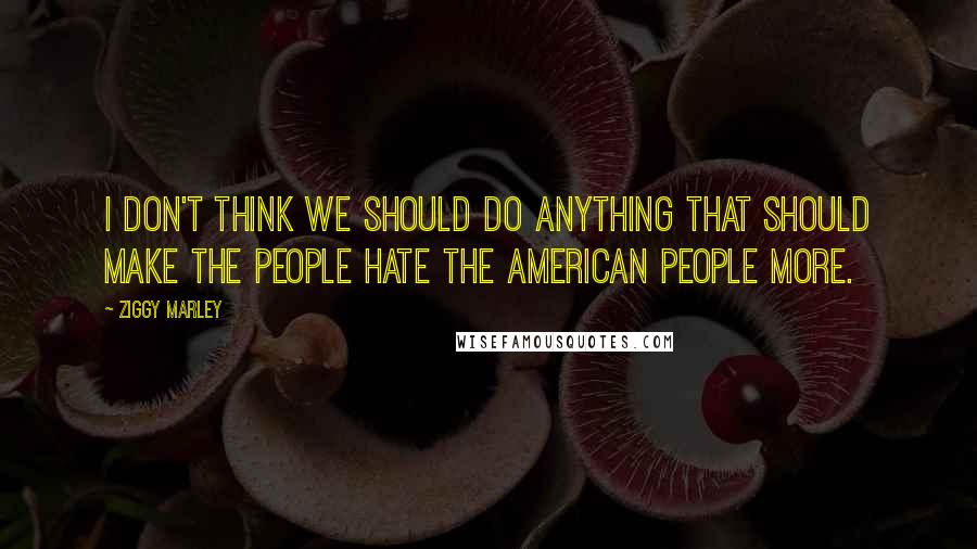 Ziggy Marley Quotes: I don't think we should do anything that should make the people hate the American people more.