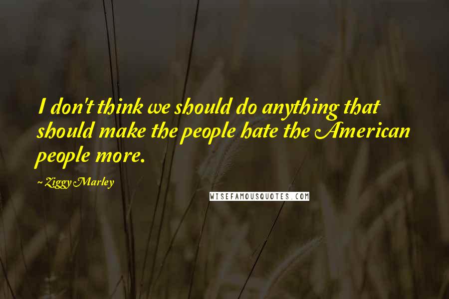 Ziggy Marley Quotes: I don't think we should do anything that should make the people hate the American people more.