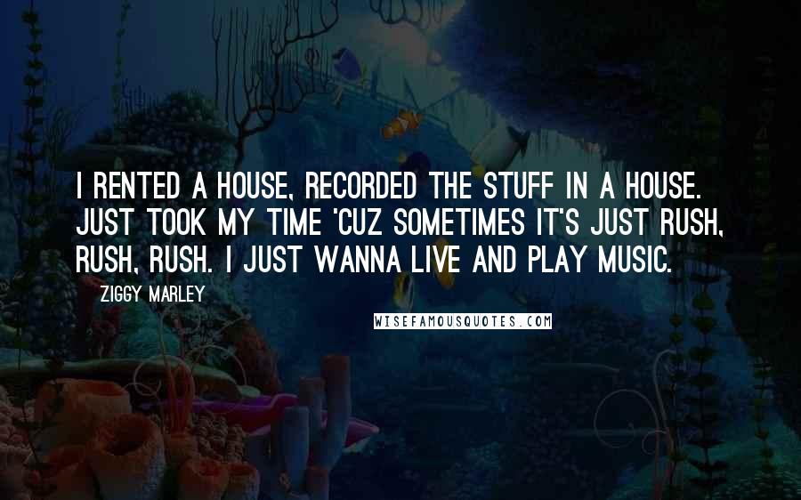 Ziggy Marley Quotes: I rented a house, recorded the stuff in a house. Just took my time 'cuz sometimes it's just rush, rush, rush. I just wanna live and play music.