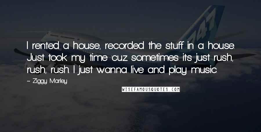 Ziggy Marley Quotes: I rented a house, recorded the stuff in a house. Just took my time 'cuz sometimes it's just rush, rush, rush. I just wanna live and play music.