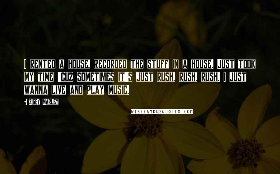 Ziggy Marley Quotes: I rented a house, recorded the stuff in a house. Just took my time 'cuz sometimes it's just rush, rush, rush. I just wanna live and play music.