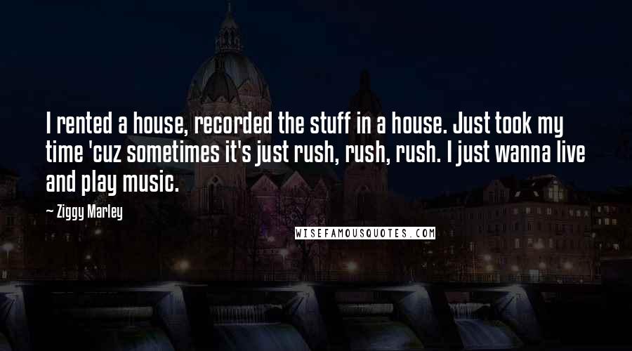 Ziggy Marley Quotes: I rented a house, recorded the stuff in a house. Just took my time 'cuz sometimes it's just rush, rush, rush. I just wanna live and play music.