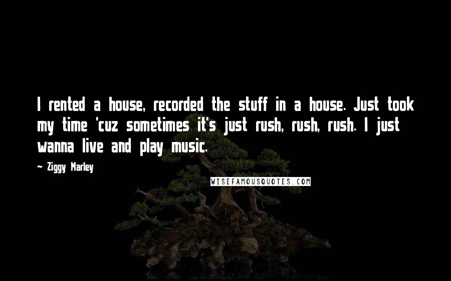 Ziggy Marley Quotes: I rented a house, recorded the stuff in a house. Just took my time 'cuz sometimes it's just rush, rush, rush. I just wanna live and play music.