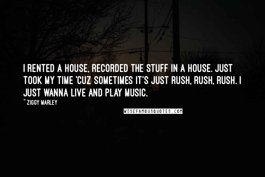 Ziggy Marley Quotes: I rented a house, recorded the stuff in a house. Just took my time 'cuz sometimes it's just rush, rush, rush. I just wanna live and play music.
