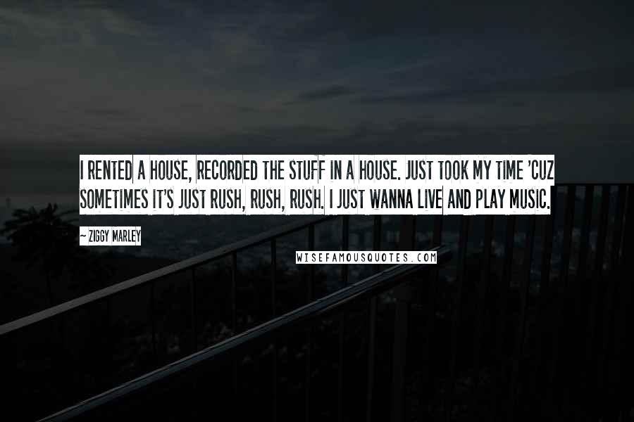 Ziggy Marley Quotes: I rented a house, recorded the stuff in a house. Just took my time 'cuz sometimes it's just rush, rush, rush. I just wanna live and play music.