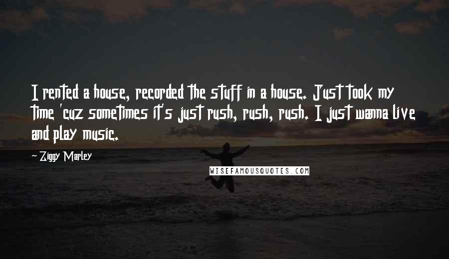 Ziggy Marley Quotes: I rented a house, recorded the stuff in a house. Just took my time 'cuz sometimes it's just rush, rush, rush. I just wanna live and play music.