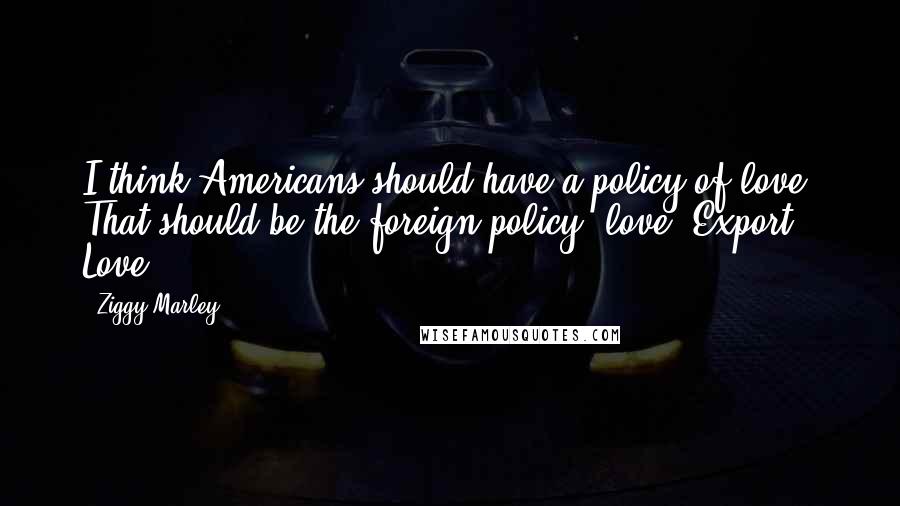 Ziggy Marley Quotes: I think Americans should have a policy of love. That should be the foreign policy, love. Export Love.