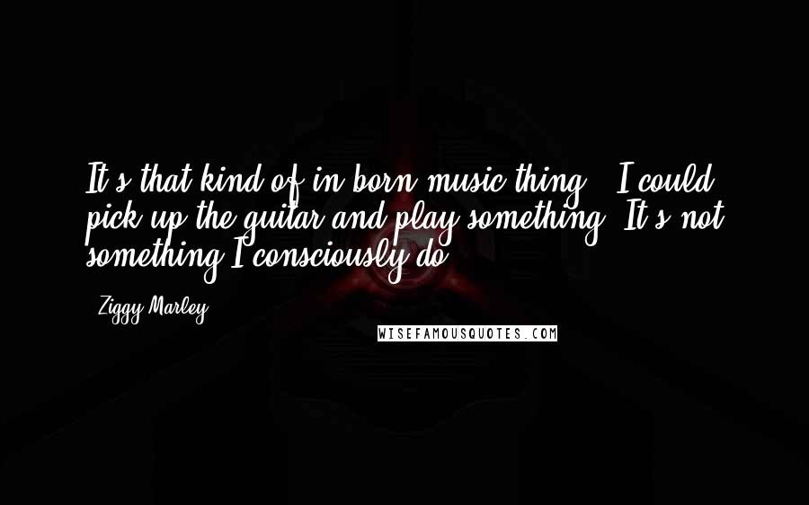 Ziggy Marley Quotes: It's that kind of in-born music thing - I could pick up the guitar and play something. It's not something I consciously do.