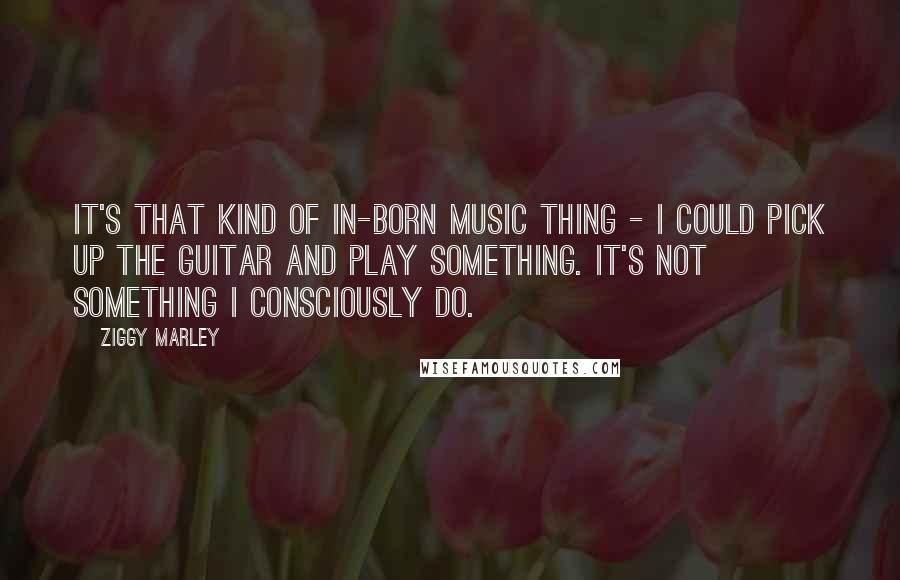 Ziggy Marley Quotes: It's that kind of in-born music thing - I could pick up the guitar and play something. It's not something I consciously do.