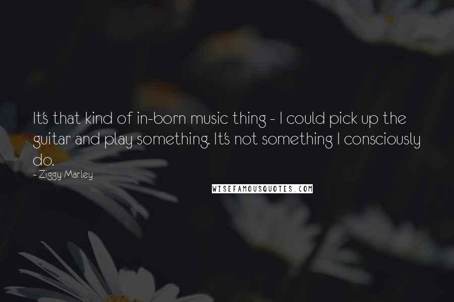 Ziggy Marley Quotes: It's that kind of in-born music thing - I could pick up the guitar and play something. It's not something I consciously do.