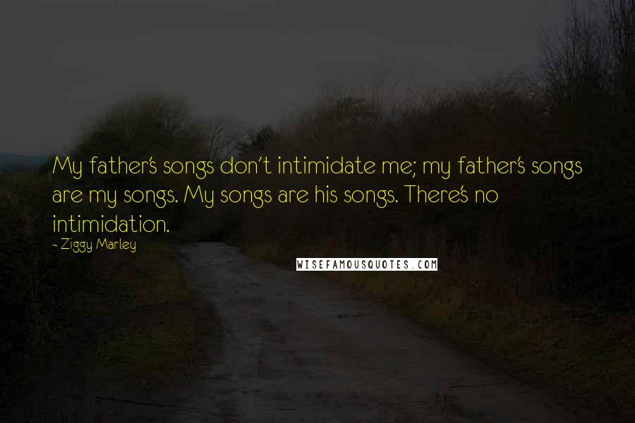 Ziggy Marley Quotes: My father's songs don't intimidate me; my father's songs are my songs. My songs are his songs. There's no intimidation.