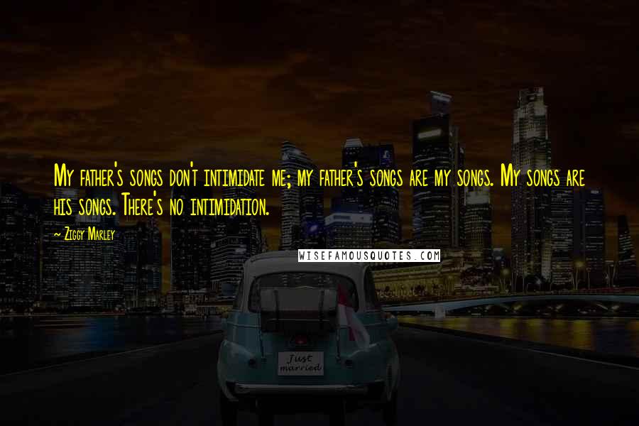 Ziggy Marley Quotes: My father's songs don't intimidate me; my father's songs are my songs. My songs are his songs. There's no intimidation.