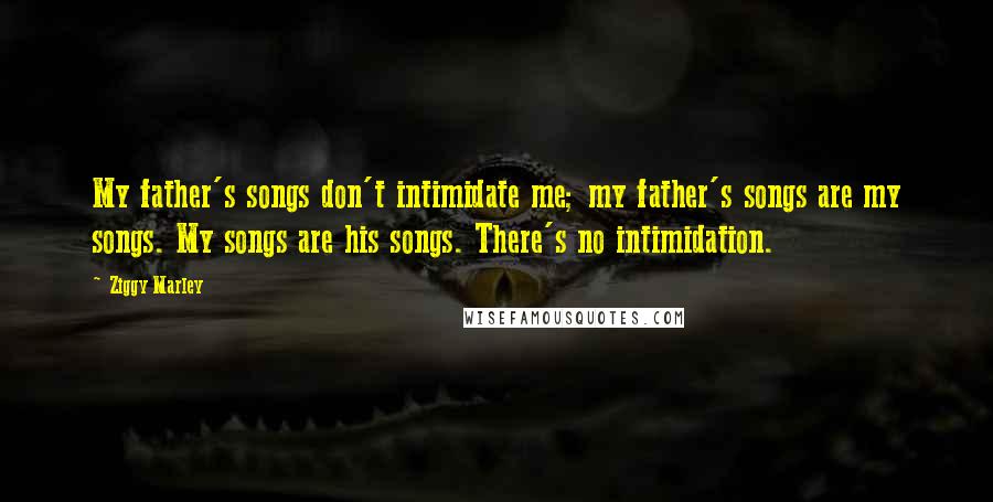 Ziggy Marley Quotes: My father's songs don't intimidate me; my father's songs are my songs. My songs are his songs. There's no intimidation.